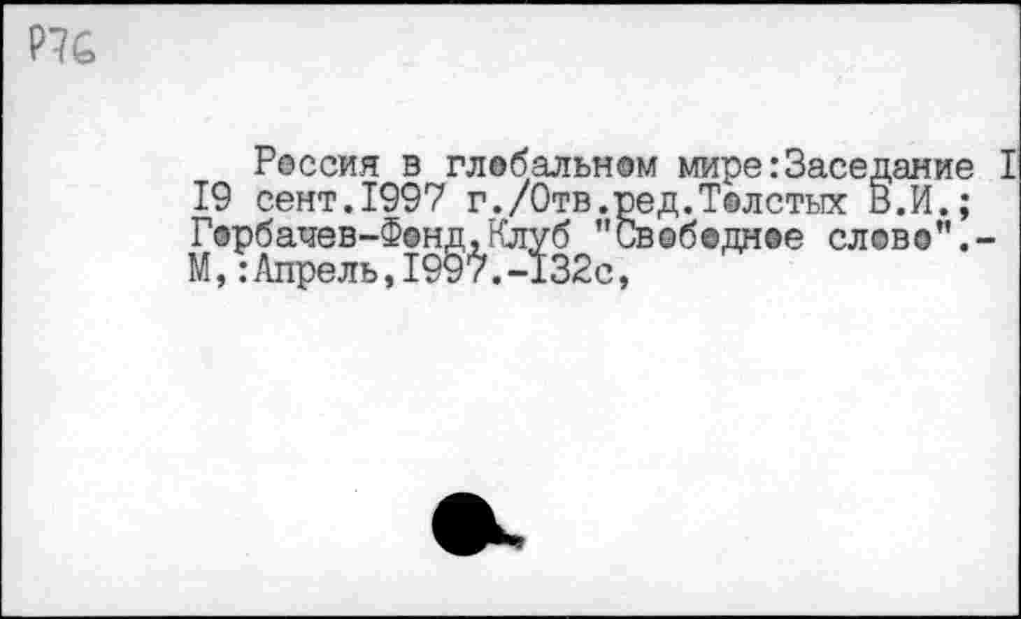 ﻿Р7С
гессия в глобальном мире:«Заседая 19 сент.1997 г./Отв.ред.Толстых В.И. Горбачев-Ф©ндхКлуб "Свободнее слово"
Россия^в^глвбальном мире:Заседание I
1 'орбачев-Фонд, Клуб М,:Апрель,1997.-132с,